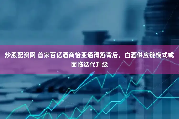 炒股配资网 首家百亿酒商怡亚通滑落背后，白酒供应链模式或面临迭代升级