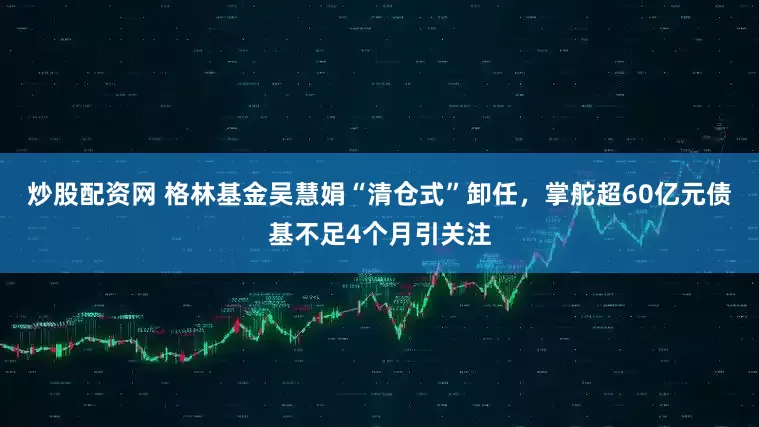 炒股配资网 格林基金吴慧娟“清仓式”卸任，掌舵超60亿元债基不足4个月引关注