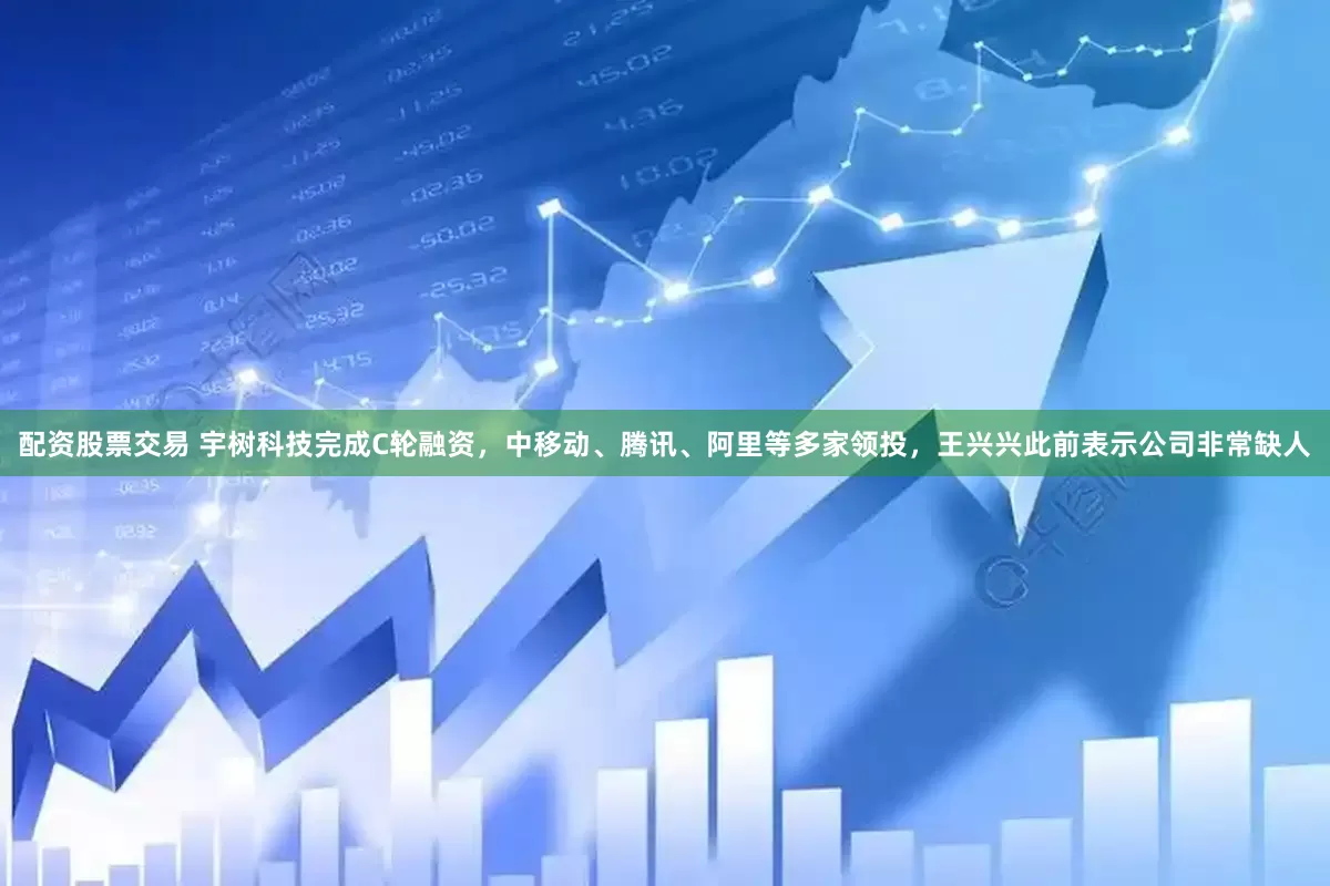 配资股票交易 宇树科技完成C轮融资，中移动、腾讯、阿里等多家领投，王兴兴此前表示公司非常缺人