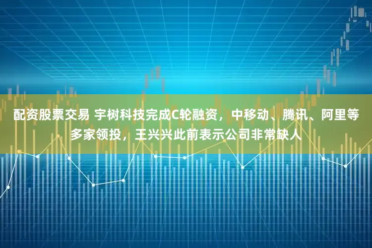 配资股票交易 宇树科技完成C轮融资，中移动、腾讯、阿里等多家领投，王兴兴此前表示公司非常缺人