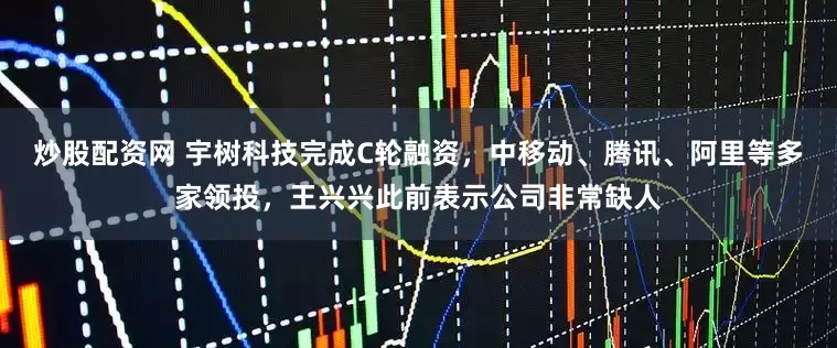 炒股配资网 宇树科技完成C轮融资，中移动、腾讯、阿里等多家领投，王兴兴此前表示公司非常缺人
