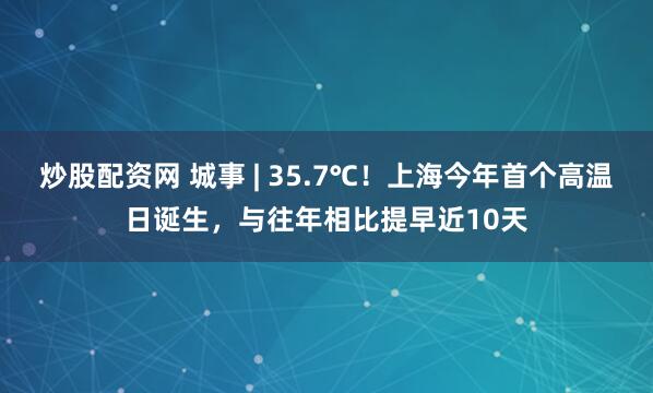 炒股配资网 城事 | 35.7℃！上海今年首个高温日诞生，与往年相比提早近10天