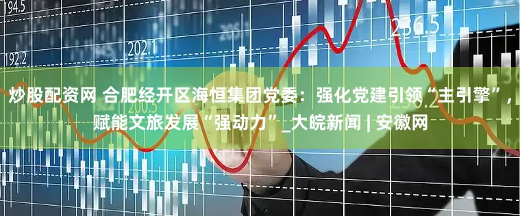 炒股配资网 合肥经开区海恒集团党委：强化党建引领“主引擎”，赋能文旅发展“强动力”_大皖新闻 | 安徽网