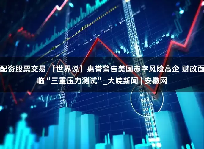 配资股票交易 【世界说】惠誉警告美国赤字风险高企 财政面临“三重压力测试”_大皖新闻 | 安徽网