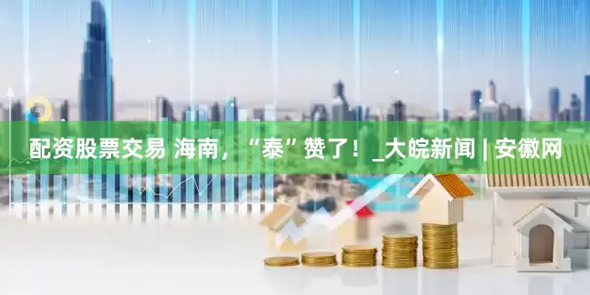 配资股票交易 海南，“泰”赞了！_大皖新闻 | 安徽网