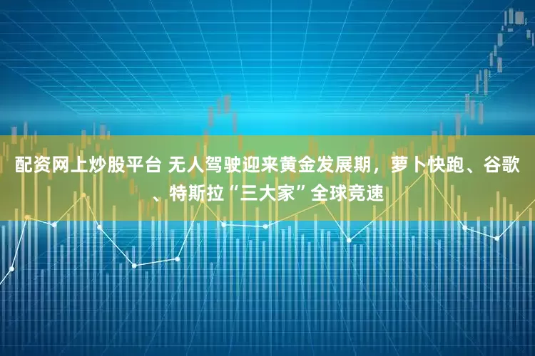 配资网上炒股平台 无人驾驶迎来黄金发展期，萝卜快跑、谷歌、特斯拉“三大家”全球竞速