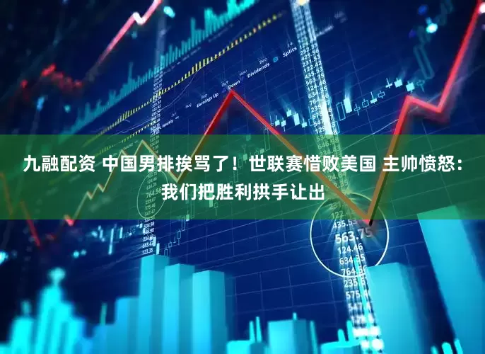 九融配资 中国男排挨骂了！世联赛惜败美国 主帅愤怒：我们把胜利拱手让出