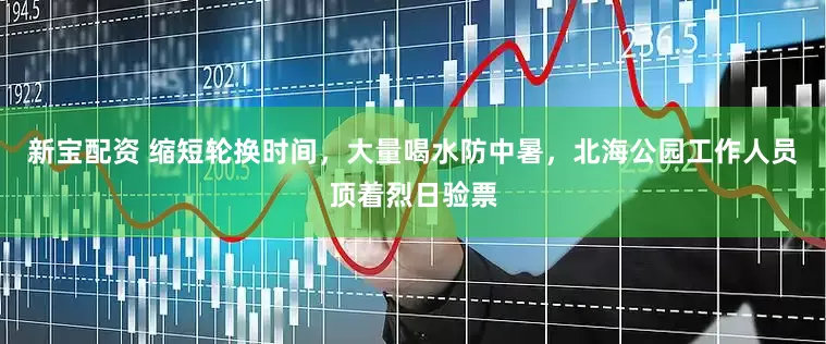 新宝配资 缩短轮换时间，大量喝水防中暑，北海公园工作人员顶着烈日验票