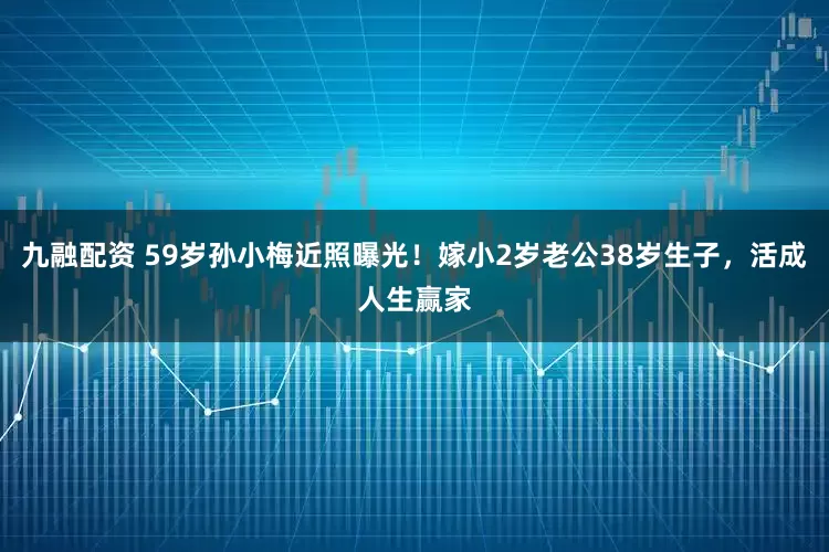 九融配资 59岁孙小梅近照曝光！嫁小2岁老公38岁生子，活成人生赢家