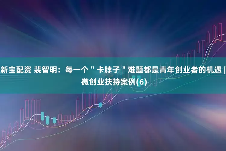 新宝配资 裴智明：每一个＂卡脖子＂难题都是青年创业者的机遇 | 微创业扶持案例(6)