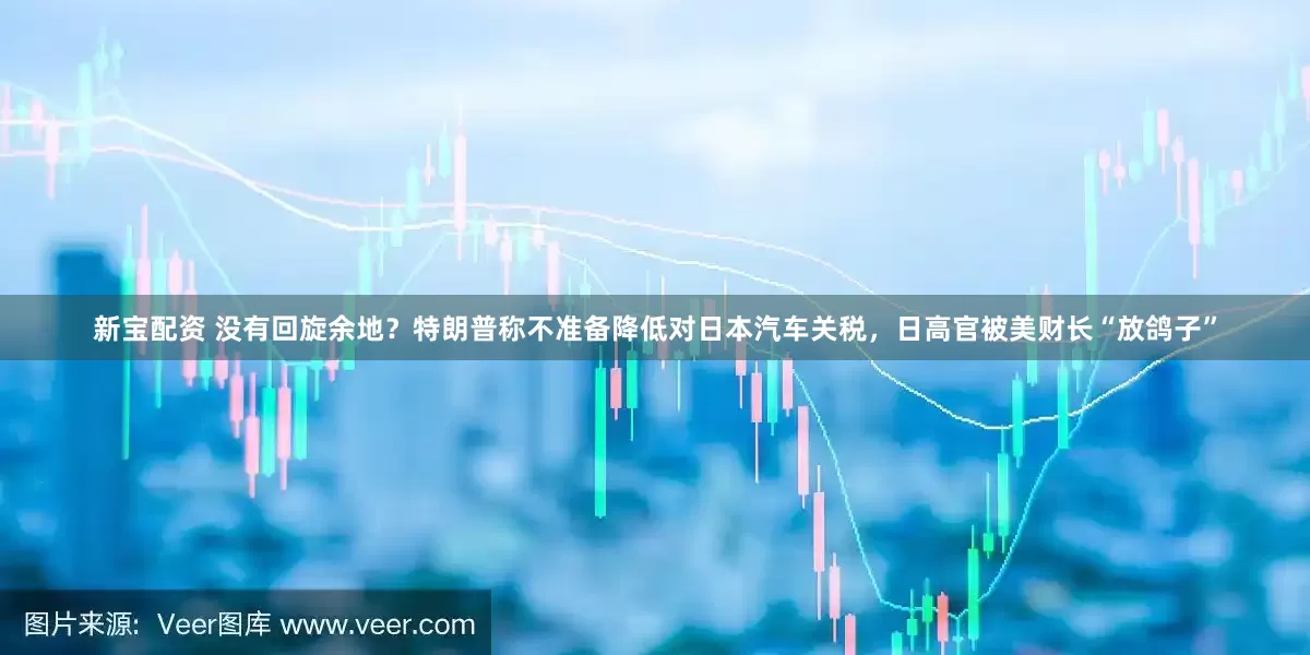 新宝配资 没有回旋余地？特朗普称不准备降低对日本汽车关税，日高官被美财长“放鸽子”