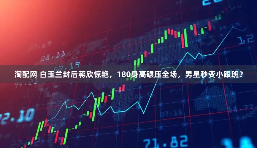 淘配网 白玉兰封后蒋欣惊艳，180身高碾压全场，男星秒变小跟班？