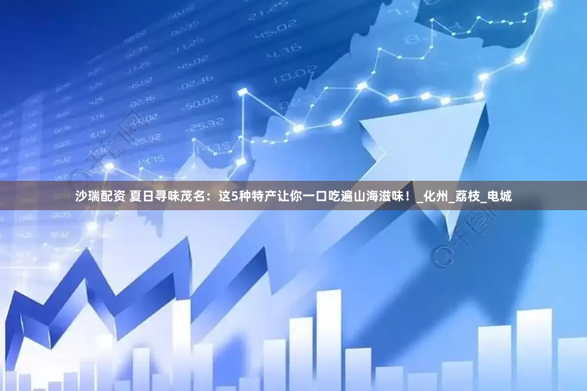 沙瑞配资 夏日寻味茂名：这5种特产让你一口吃遍山海滋味！_化州_荔枝_电城