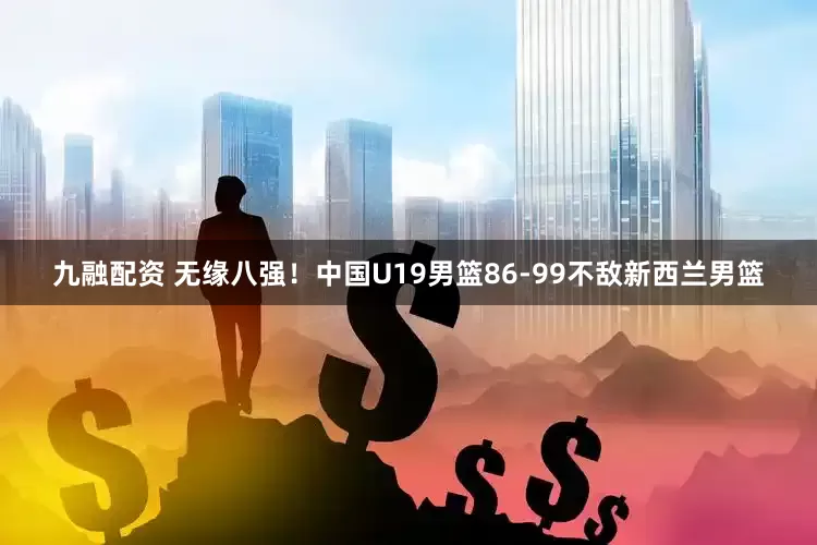 九融配资 无缘八强！中国U19男篮86-99不敌新西兰男篮