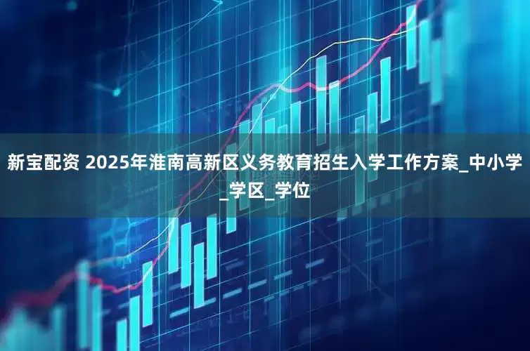 新宝配资 2025年淮南高新区义务教育招生入学工作方案_中小学_学区_学位