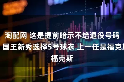 淘配网 这是提前暗示不给退役号码？国王新秀选择5号球衣 上一任是福克斯