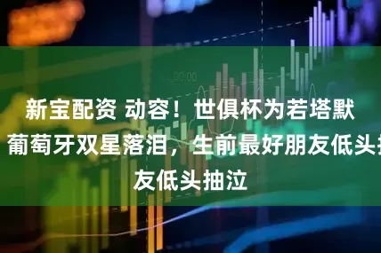 新宝配资 动容！世俱杯为若塔默哀：葡萄牙双星落泪，生前最好朋友低头抽泣