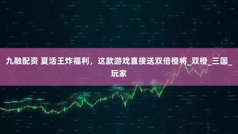 九融配资 夏活王炸福利，这款游戏直接送双倍橙将_双橙_三国_玩家
