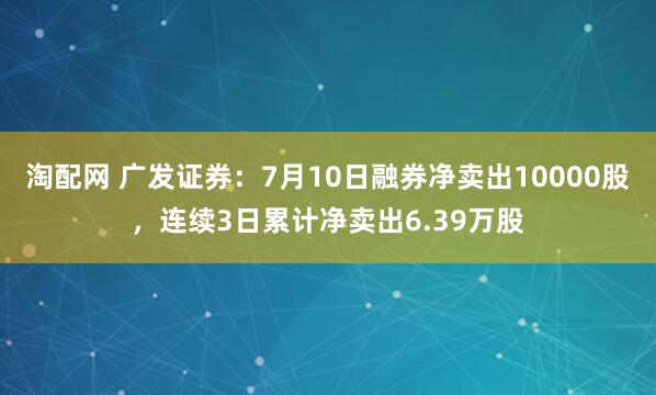 淘配网 广发证券：7月10日融券净卖出10000股，连续3日累计净卖出6.39万股
