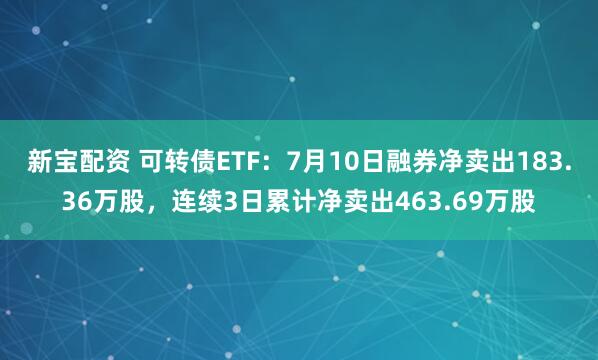 新宝配资 可转债ETF：7月10日融券净卖出183.36万股，连续3日累计净卖出463.69万股