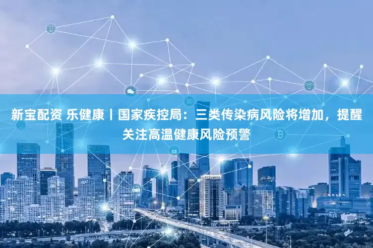 新宝配资 乐健康丨国家疾控局：三类传染病风险将增加，提醒关注高温健康风险预警