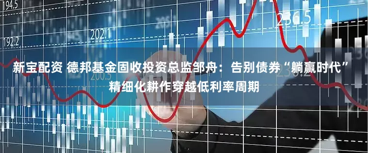 新宝配资 德邦基金固收投资总监邹舟：告别债券“躺赢时代” 精细化耕作穿越低利率周期
