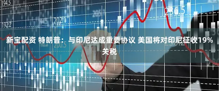 新宝配资 特朗普：与印尼达成重要协议 美国将对印尼征收19%关税