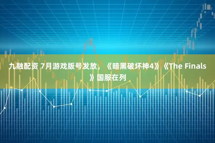九融配资 7月游戏版号发放，《暗黑破坏神4》《The Finals》国服在列