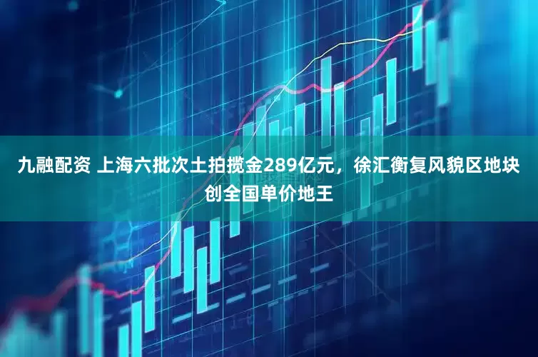 九融配资 上海六批次土拍揽金289亿元，徐汇衡复风貌区地块创全国单价地王