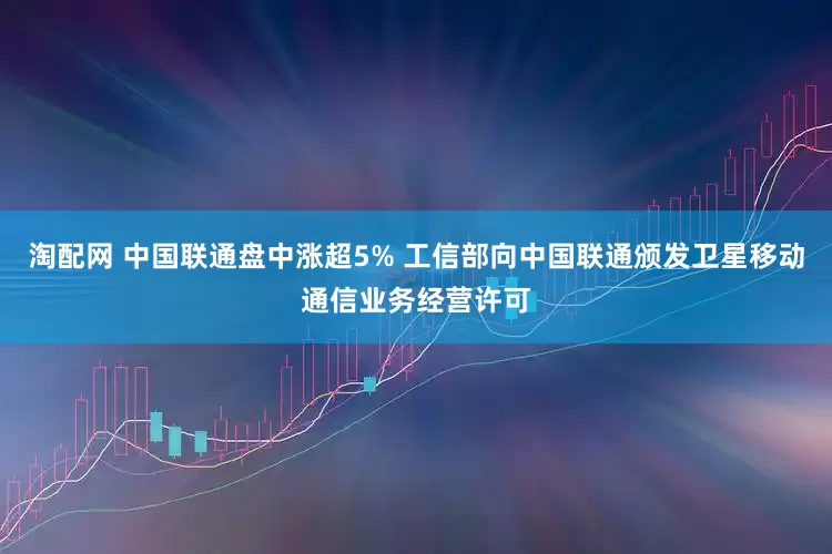 淘配网 中国联通盘中涨超5% 工信部向中国联通颁发卫星移动通信业务经营许可
