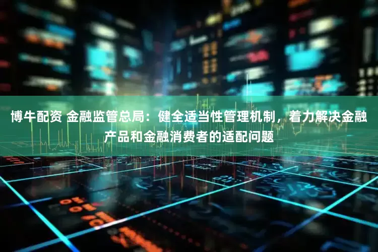 博牛配资 金融监管总局：健全适当性管理机制，着力解决金融产品和金融消费者的适配问题