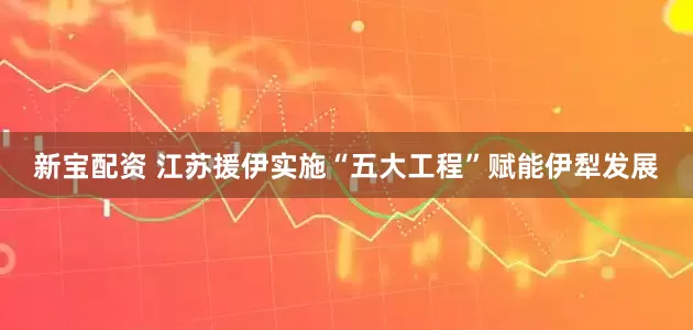 新宝配资 江苏援伊实施“五大工程”赋能伊犁发展