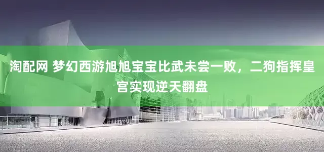 淘配网 梦幻西游旭旭宝宝比武未尝一败，二狗指挥皇宫实现逆天翻盘