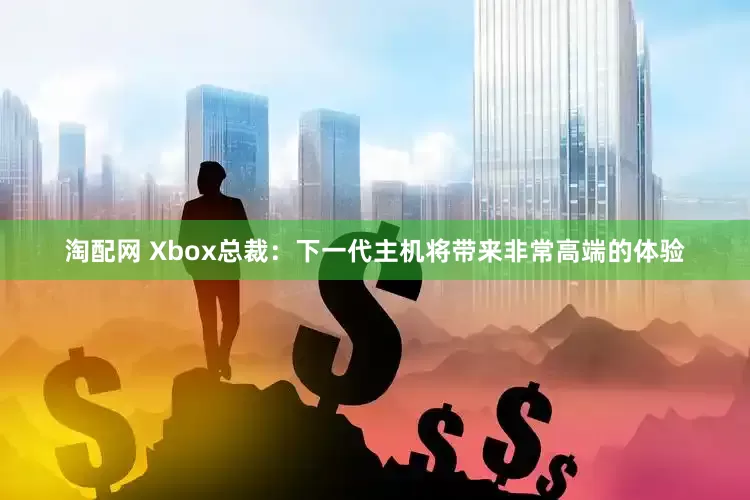 淘配网 Xbox总裁:下一代主机将带来非常高端的体验