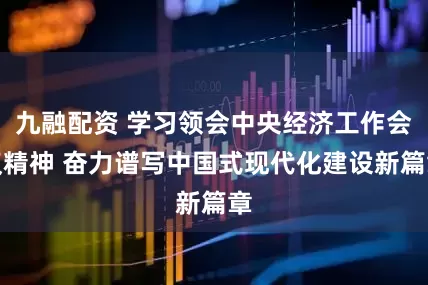 九融配资 学习领会中央经济工作会议精神 奋力谱写中国式现代化建设新篇章