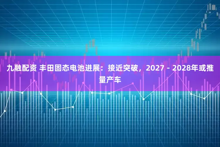 九融配资 丰田固态电池进展：接近突破，2027 - 2028年或推量产车