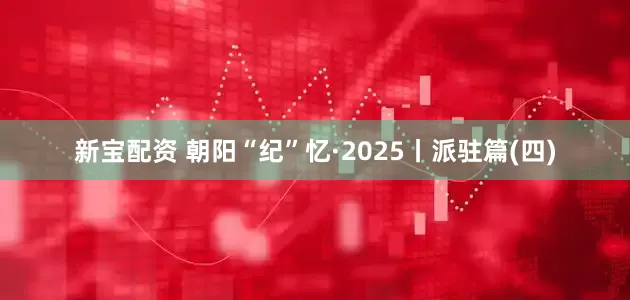 新宝配资 朝阳“纪”忆·2025丨派驻篇(四)