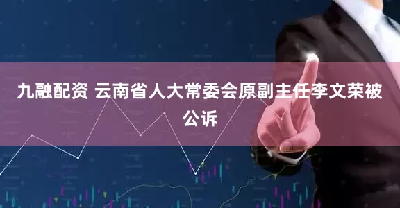 九融配资 云南省人大常委会原副主任李文荣被公诉