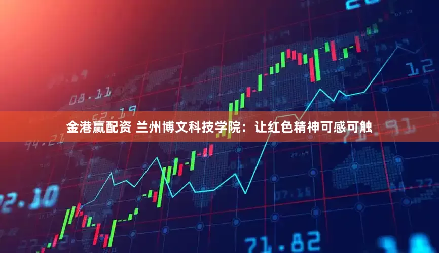 金港赢配资 兰州博文科技学院：让红色精神可感可触
