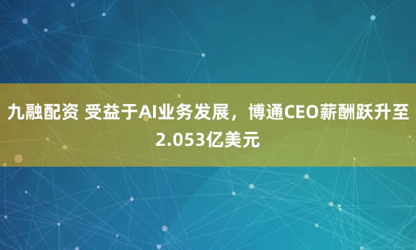 九融配资 受益于AI业务发展，博通CEO薪酬跃升至2.053亿美元