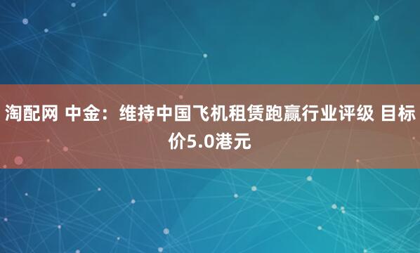 淘配网 中金：维持中国飞机租赁跑赢行业评级 目标价5.0港元
