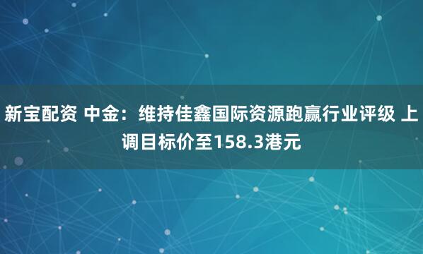 新宝配资 中金:维持佳鑫国际资源跑赢行业评级 上调目标价至158.3港元