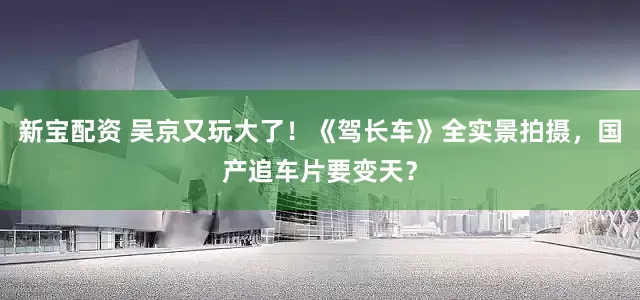 新宝配资 吴京又玩大了！《驾长车》全实景拍摄，国产追车片要变天？
